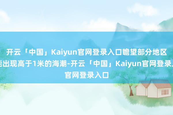 开云「中国」Kaiyun官网登录入口瞻望部分地区可能出现高于1米的海潮-开云「中国」Kaiyun官网
