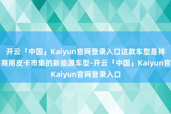 开云「中国」Kaiyun官网登录入口这款车型是祥瑞雷达面向商用皮卡市集的新能源车型-开云「中国」Kaiyun官网登录入口