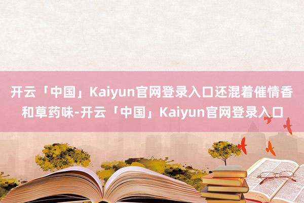 开云「中国」Kaiyun官网登录入口还混着催情香和草药味-开云「中国」Kaiyun官网登录入口