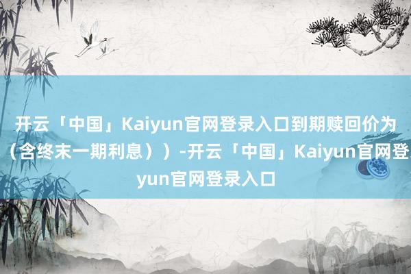 开云「中国」Kaiyun官网登录入口到期赎回价为110元（含终末一期利息））-开云「中国」Kaiyu