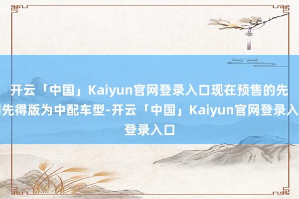开云「中国」Kaiyun官网登录入口现在预售的先到先得版为中配车型-开云「中国」Kaiyun官网登录