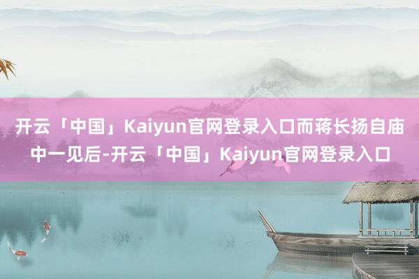 开云「中国」Kaiyun官网登录入口而蒋长扬自庙中一见后-开云「中国」Kaiyun官网登录入口