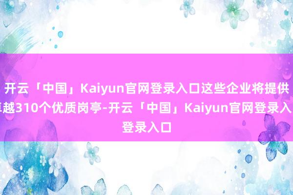 开云「中国」Kaiyun官网登录入口这些企业将提供卓越310个优质岗亭-开云「中国」Kaiyun官网