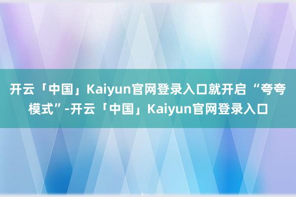 开云「中国」Kaiyun官网登录入口就开启 “夸夸模式”-开云「中国」Kaiyun官网登录入口