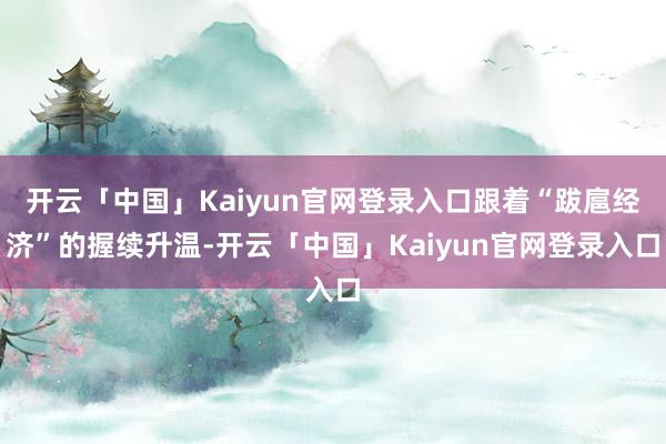 开云「中国」Kaiyun官网登录入口跟着“跋扈经济”的握续升温-开云「中国」Kaiyun官网登录入口