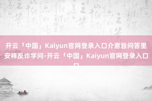 开云「中国」Kaiyun官网登录入口介意旨问答里安祥反诈学问-开云「中国」Kaiyun官网登录入口