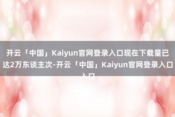 开云「中国」Kaiyun官网登录入口现在下载量已达2万东谈主次-开云「中国」Kaiyun官网登录入口