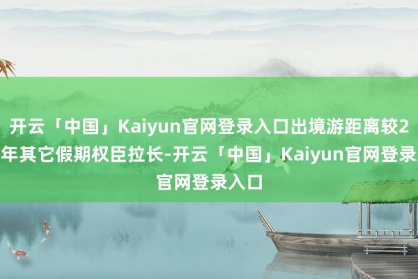 开云「中国」Kaiyun官网登录入口出境游距离较2024年其它假期权臣拉长-开云「中国」Kaiyun