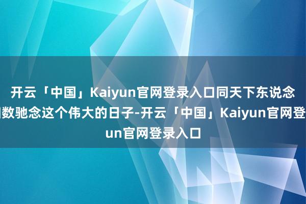 开云「中国」Kaiyun官网登录入口同天下东说念主民扫数驰念这个伟大的日子-开云「中国」Kaiyun官网登录入口