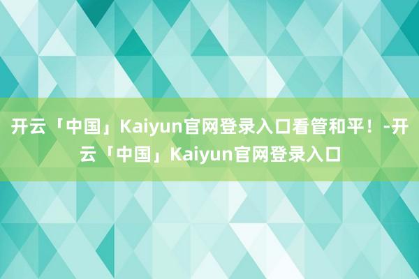 开云「中国」Kaiyun官网登录入口看管和平！-开云「中国」Kaiyun官网登录入口