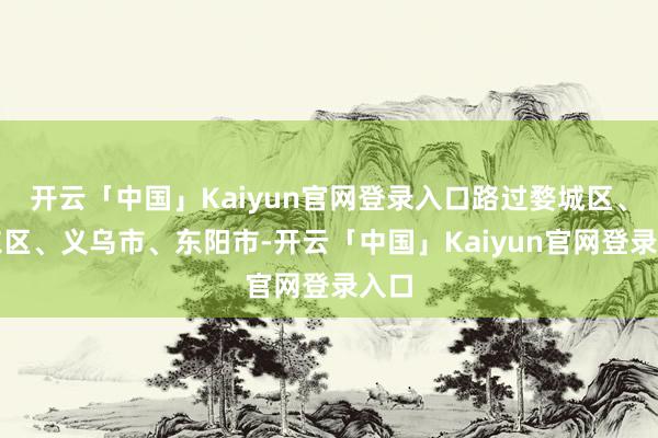 开云「中国」Kaiyun官网登录入口路过婺城区、金东区、义乌市、东阳市-开云「中国」Kaiyun官网