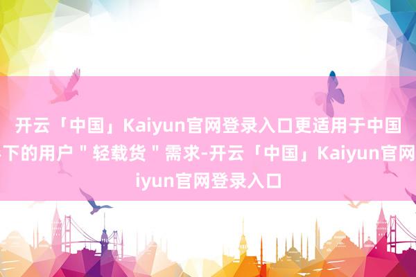 开云「中国」Kaiyun官网登录入口更适用于中国各样地形下的用户＂轻载货＂需求-开云「中国」Kaiyun官网登录入口