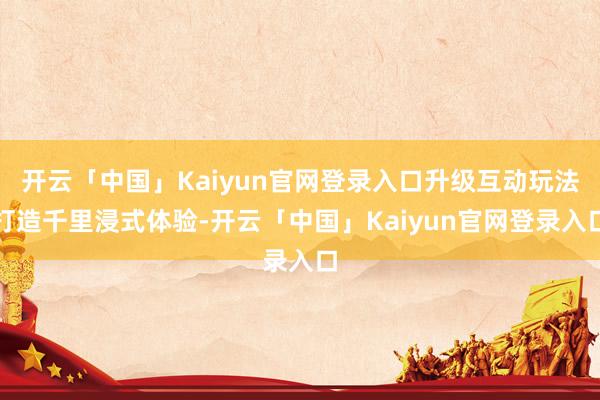 开云「中国」Kaiyun官网登录入口升级互动玩法打造千里浸式体验-开云「中国」Kaiyun官网登录入