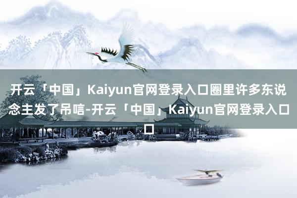 开云「中国」Kaiyun官网登录入口圈里许多东说念主发了吊唁-开云「中国」Kaiyun官网登录入口