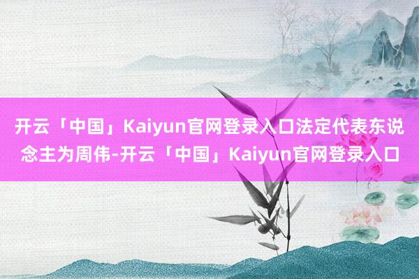 开云「中国」Kaiyun官网登录入口法定代表东说念主为周伟-开云「中国」Kaiyun官网登录入口