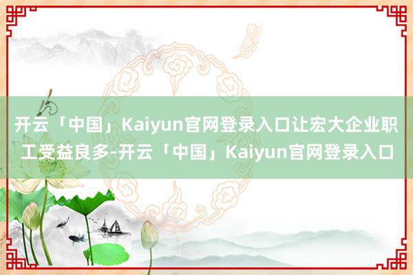 开云「中国」Kaiyun官网登录入口让宏大企业职工受益良多-开云「中国」Kaiyun官网登录入口
