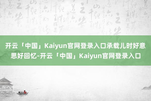 开云「中国」Kaiyun官网登录入口承载儿时好意思好回忆-开云「中国」Kaiyun官网登录入口