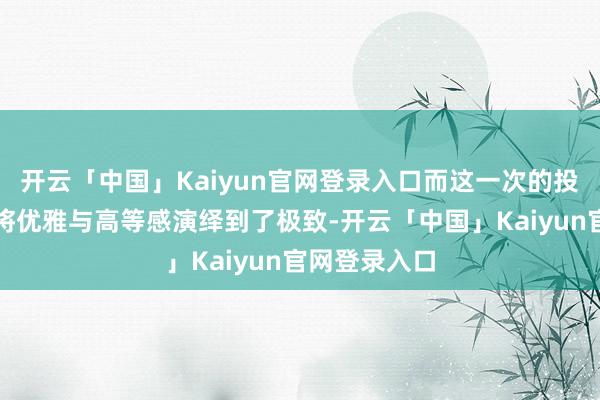 开云「中国」Kaiyun官网登录入口而这一次的投诚造型更是将优雅与高等感演绎到了极致-开云「中国」Kaiyun官网登录入口