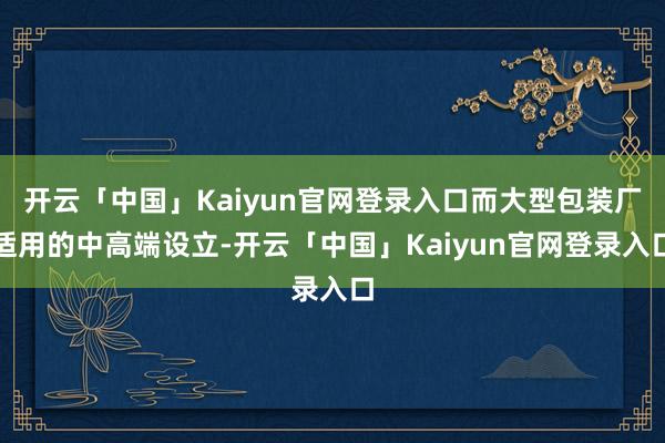 开云「中国」Kaiyun官网登录入口而大型包装厂适用的中高端设立-开云「中国」Kaiyun官网登录入