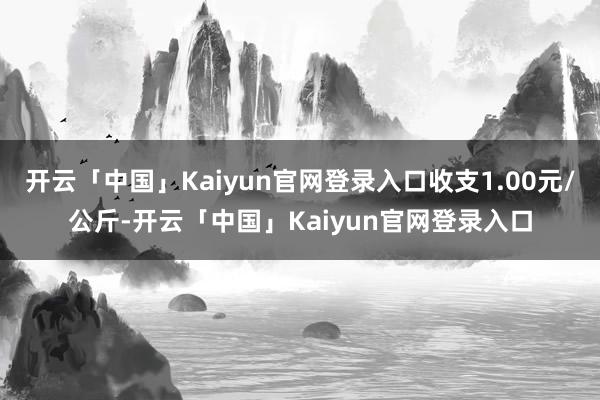 开云「中国」Kaiyun官网登录入口收支1.00元/公斤-开云「中国」Kaiyun官网登录入口