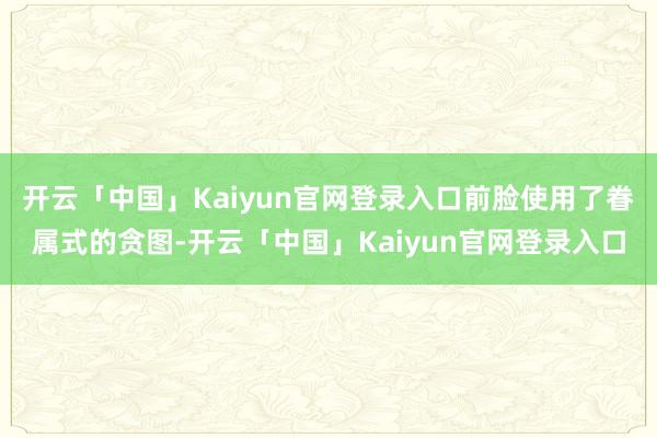 开云「中国」Kaiyun官网登录入口前脸使用了眷属式的贪图-开云「中国」Kaiyun官网登录入口