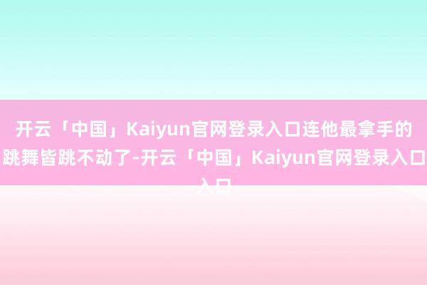 开云「中国」Kaiyun官网登录入口连他最拿手的跳舞皆跳不动了-开云「中国」Kaiyun官网登录入口