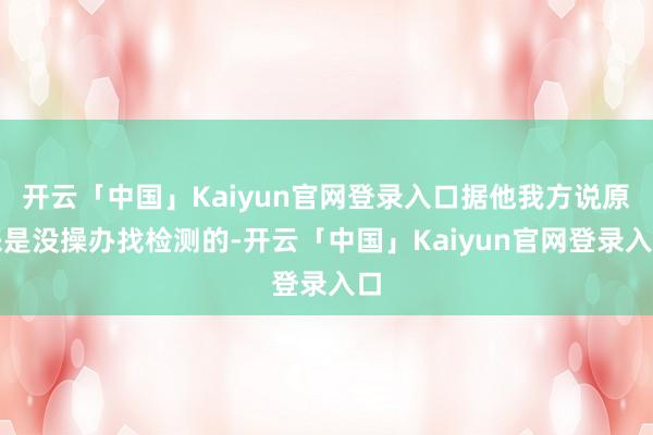 开云「中国」Kaiyun官网登录入口据他我方说原来是没操办找检测的-开云「中国」Kaiyun官网登录