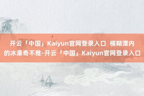 开云「中国」Kaiyun官网登录入口    模糊潭内的冰瀑奇不雅-开云「中国」Kaiyun官网登录入口