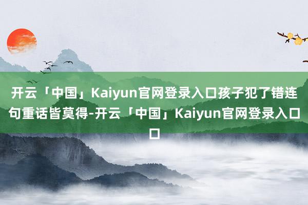 开云「中国」Kaiyun官网登录入口孩子犯了错连句重话皆莫得-开云「中国」Kaiyun官网登录入口