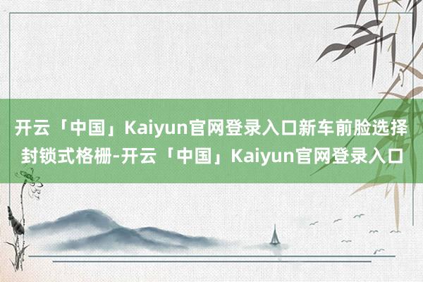 开云「中国」Kaiyun官网登录入口新车前脸选择封锁式格栅-开云「中国」Kaiyun官网登录入口