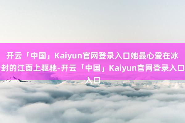 开云「中国」Kaiyun官网登录入口她最心爱在冰封的江面上驱驰-开云「中国」Kaiyun官网登录入口