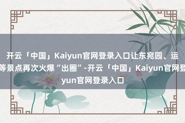 开云「中国」Kaiyun官网登录入口让东宛园、运河钞关等景点再次火爆“出圈”-开云「中国」Kaiyu