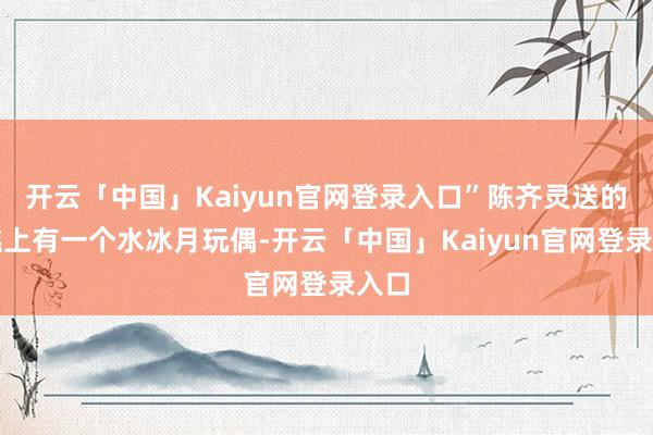 开云「中国」Kaiyun官网登录入口”陈齐灵送的蛋糕上有一个水冰月玩偶-开云「中国」Kaiyun官网登录入口