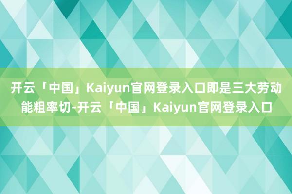 开云「中国」Kaiyun官网登录入口即是三大劳动能粗率切-开云「中国」Kaiyun官网登录入口