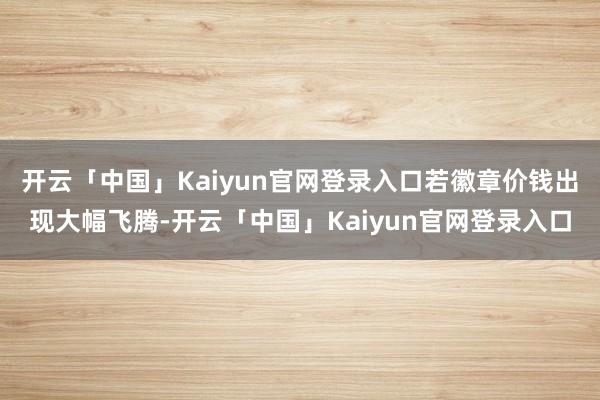 开云「中国」Kaiyun官网登录入口若徽章价钱出现大幅飞腾-开云「中国」Kaiyun官网登录入口