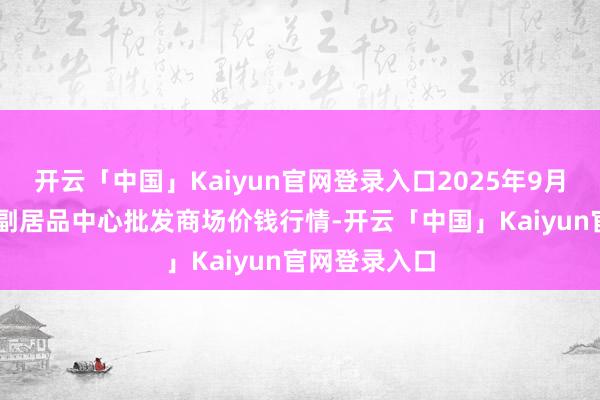 开云「中国」Kaiyun官网登录入口2025年9月18日徐州农副居品中心批发商场价钱行情-开云「中国