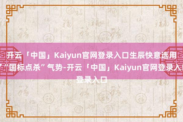 开云「中国」Kaiyun官网登录入口生辰快意选用了“国标点杀”气势-开云「中国」Kaiyun官网登录
