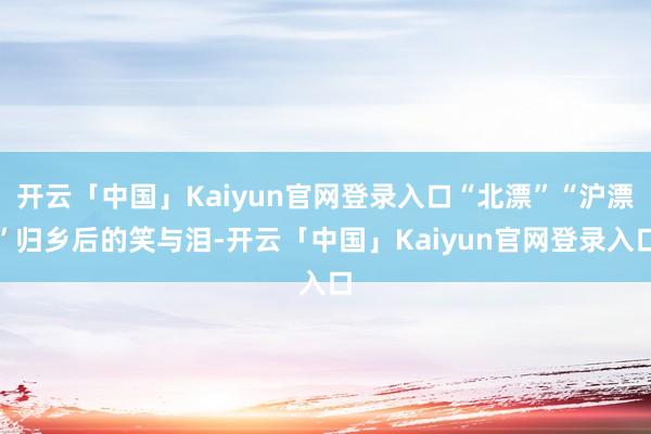 开云「中国」Kaiyun官网登录入口“北漂”“沪漂”归乡后的笑与泪-开云「中国」Kaiyun官网登录