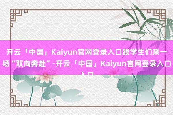 开云「中国」Kaiyun官网登录入口跟学生们来一场“双向奔赴”-开云「中国」Kaiyun官网登录入口