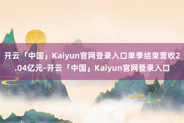 开云「中国」Kaiyun官网登录入口单季结束营收2.04亿元-开云「中国」Kaiyun官网登录入口