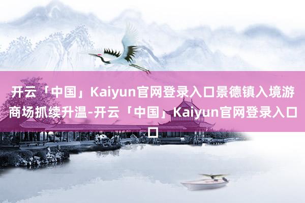 开云「中国」Kaiyun官网登录入口景德镇入境游商场抓续升温-开云「中国」Kaiyun官网登录入口