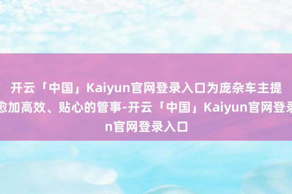 开云「中国」Kaiyun官网登录入口为庞杂车主提供了愈加高效、贴心的管事-开云「中国」Kaiyun官