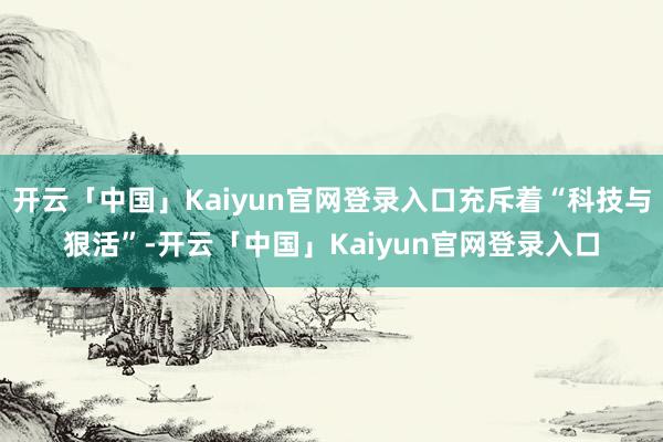 开云「中国」Kaiyun官网登录入口充斥着“科技与狠活”-开云「中国」Kaiyun官网登录入口