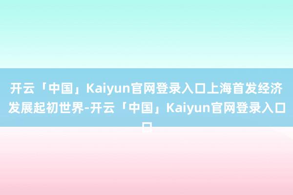 开云「中国」Kaiyun官网登录入口上海首发经济发展起初世界-开云「中国」Kaiyun官网登录入口
