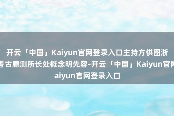 开云「中国」Kaiyun官网登录入口主持方供图浙江省文物考古臆测所长处概念明先容-开云「中国」Kaiyun官网登录入口