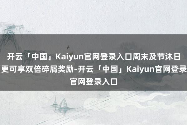开云「中国」Kaiyun官网登录入口周末及节沐日参与更可享双倍碎屑奖励-开云「中国」Kaiyun官网