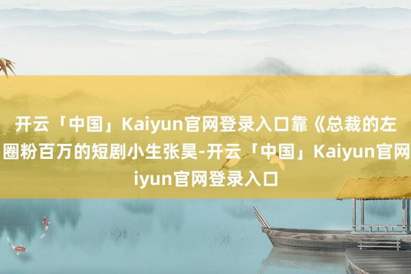 开云「中国」Kaiyun官网登录入口靠《总裁的左券甜妻》圈粉百万的短剧小生张昊-开云「中国」Kaiyun官网登录入口