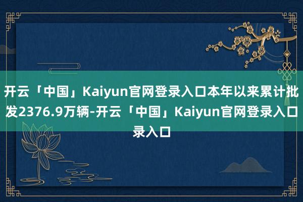 开云「中国」Kaiyun官网登录入口本年以来累计批发2376.9万辆-开云「中国」Kaiyun官网登录入口