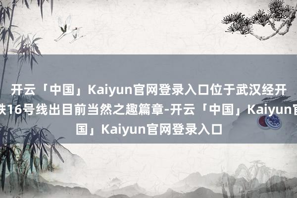 开云「中国」Kaiyun官网登录入口位于武汉经开区的武汉地铁16号线出目前当然之趣篇章-开云「中国」Kaiyun官网登录入口