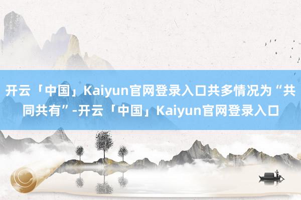 开云「中国」Kaiyun官网登录入口共多情况为“共同共有”-开云「中国」Kaiyun官网登录入口